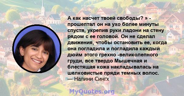 А как насчет твоей свободы? » - прошептал он на ухо более минуты спустя, укрепив руки ладони на стену рядом с ее головой. Он не сделал движения, чтобы остановить ее, когда она погладила и погладила каждый дюйм этого