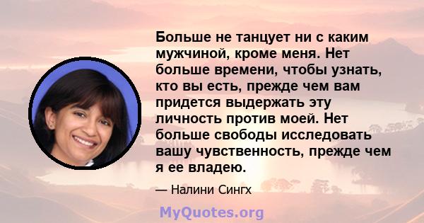 Больше не танцует ни с каким мужчиной, кроме меня. Нет больше времени, чтобы узнать, кто вы есть, прежде чем вам придется выдержать эту личность против моей. Нет больше свободы исследовать вашу чувственность, прежде чем 