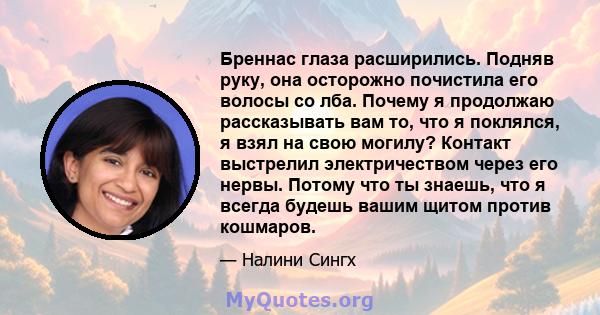 Бреннас глаза расширились. Подняв руку, она осторожно почистила его волосы со лба. Почему я продолжаю рассказывать вам то, что я поклялся, я взял на свою могилу? Контакт выстрелил электричеством через его нервы. Потому