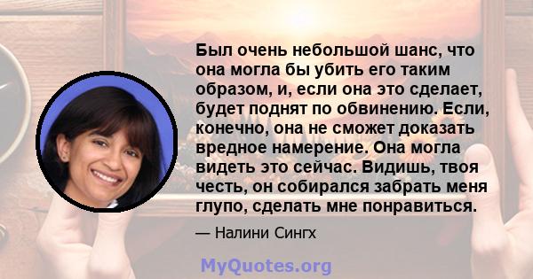 Был очень небольшой шанс, что она могла бы убить его таким образом, и, если она это сделает, будет поднят по обвинению. Если, конечно, она не сможет доказать вредное намерение. Она могла видеть это сейчас. Видишь, твоя