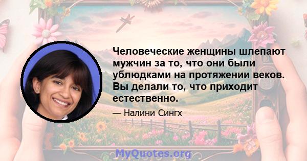 Человеческие женщины шлепают мужчин за то, что они были ублюдками на протяжении веков. Вы делали то, что приходит естественно.