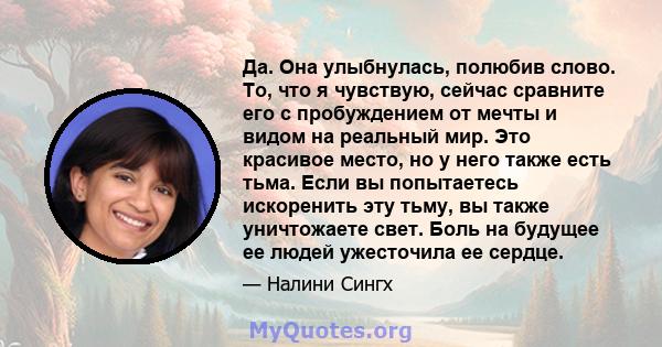 Да. Она улыбнулась, полюбив слово. То, что я чувствую, сейчас сравните его с пробуждением от мечты и видом на реальный мир. Это красивое место, но у него также есть тьма. Если вы попытаетесь искоренить эту тьму, вы