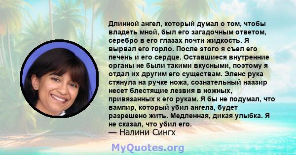 Длинной ангел, который думал о том, чтобы владеть мной, был его загадочным ответом, серебро в его глазах почти жидкость. Я вырвал его горло. После этого я съел его печень и его сердце. Оставшиеся внутренние органы не