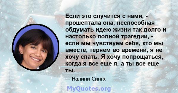 Если это случится с нами, - прошептала она, неспособная обдумать идею жизни так долго и настолько полной трагедии, - если мы чувствуем себя, кто мы вместе, теряем во времени, я не хочу спать. Я хочу попрощаться, когда я 