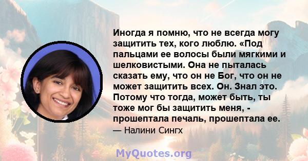 Иногда я помню, что не всегда могу защитить тех, кого люблю. «Под пальцами ее волосы были мягкими и шелковистыми. Она не пыталась сказать ему, что он не Бог, что он не может защитить всех. Он. Знал это. Потому что