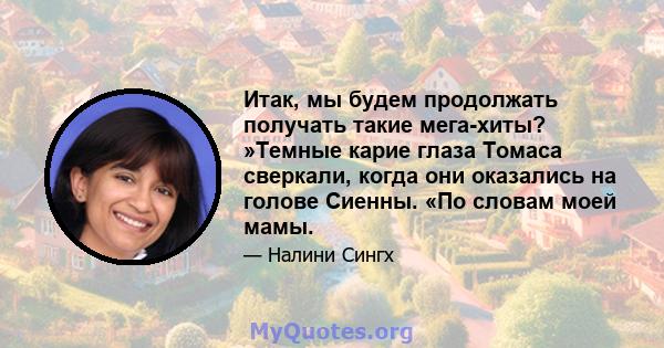 Итак, мы будем продолжать получать такие мега-хиты? »Темные карие глаза Томаса сверкали, когда они оказались на голове Сиенны. «По словам моей мамы.