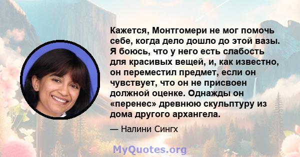 Кажется, Монтгомери не мог помочь себе, когда дело дошло до этой вазы. Я боюсь, что у него есть слабость для красивых вещей, и, как известно, он переместил предмет, если он чувствует, что он не присвоен должной оценке.