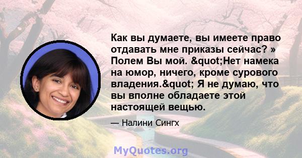 Как вы думаете, вы имеете право отдавать мне приказы сейчас? » Полем Вы мой. "Нет намека на юмор, ничего, кроме сурового владения." Я не думаю, что вы вполне обладаете этой настоящей вещью.