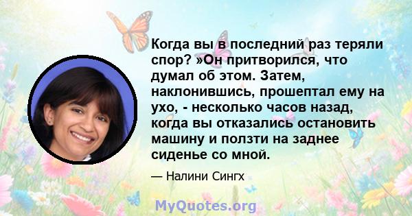 Когда вы в последний раз теряли спор? »Он притворился, что думал об этом. Затем, наклонившись, прошептал ему на ухо, - несколько часов назад, когда вы отказались остановить машину и ползти на заднее сиденье со мной.