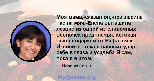 Моя мама,-сказал он,-пригласила нас на мяч.-Елена вытащила лезвие из одной из сливочных оболочек предплечья, которая была подарком от Рафаэля ». Извините, пока я наносит удар себе в глаза и усадьба Я сам, пока я в этом.