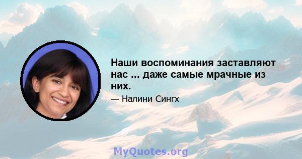 Наши воспоминания заставляют нас ... даже самые мрачные из них.