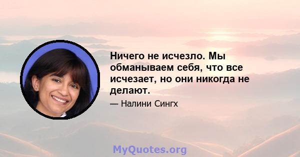 Ничего не исчезло. Мы обманываем себя, что все исчезает, но они никогда не делают.