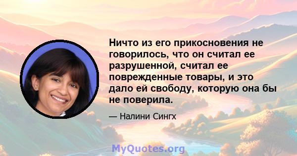 Ничто из его прикосновения не говорилось, что он считал ее разрушенной, считал ее поврежденные товары, и это дало ей свободу, которую она бы не поверила.