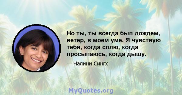 Но ты, ты всегда был дождем, ветер, в моем уме. Я чувствую тебя, когда сплю, когда просыпаюсь, когда дышу.