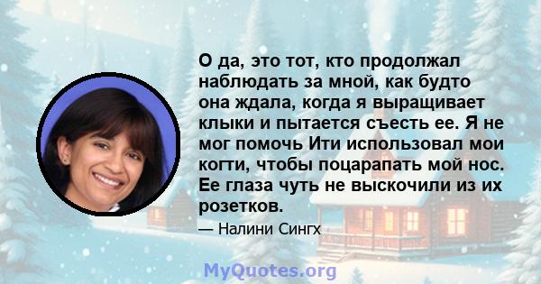 О да, это тот, кто продолжал наблюдать за мной, как будто она ждала, когда я выращивает клыки и пытается съесть ее. Я не мог помочь Ити использовал мои когти, чтобы поцарапать мой нос. Ее глаза чуть не выскочили из их