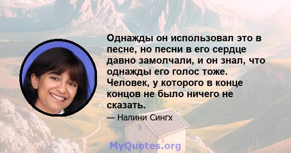 Однажды он использовал это в песне, но песни в его сердце давно замолчали, и он знал, что однажды его голос тоже. Человек, у которого в конце концов не было ничего не сказать.