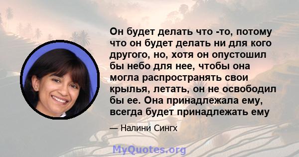 Он будет делать что -то, потому что он будет делать ни для кого другого, но, хотя он опустошил бы небо для нее, чтобы она могла распространять свои крылья, летать, он не освободил бы ее. Она принадлежала ему, всегда