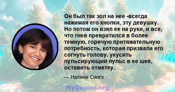 Он был так зол на нее -всегда нажимая его кнопки, эту девушку. Но потом он взял ее на руки, и все, что гнев превратился в более темную, горячую притяжательную потребность, которая призвала его согнуть голову, укусить