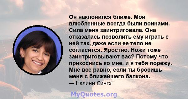 Он наклонился ближе. Мои влюбленные всегда были воинами. Сила меня заинтриговала. Она отказалась позволить ему играть с ней так, даже если ее тело не согласится. Яростно. Ножи тоже заинтриговывают вас? Потому что