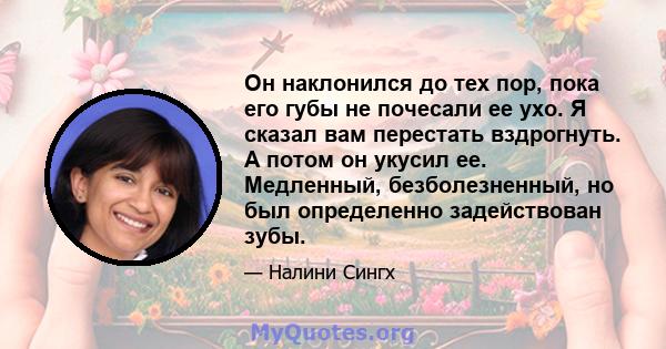 Он наклонился до тех пор, пока его губы не почесали ее ухо. Я сказал вам перестать вздрогнуть. А потом он укусил ее. Медленный, безболезненный, но был определенно задействован зубы.