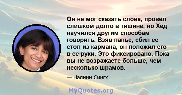 Он не мог сказать слова, провел слишком долго в тишине, но Хед научился другим способам говорить. Взяв папье, сбил ее стол из кармана, он положил его в ее руки. Это фиксировано. Пока вы не возражаете больше, чем