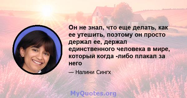 Он не знал, что еще делать, как ее утешить, поэтому он просто держал ее, держал единственного человека в мире, который когда -либо плакал за него