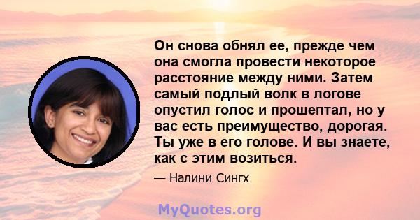 Он снова обнял ее, прежде чем она смогла провести некоторое расстояние между ними. Затем самый подлый волк в логове опустил голос и прошептал, но у вас есть преимущество, дорогая. Ты уже в его голове. И вы знаете, как с 