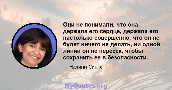 Они не понимали, что она держала его сердце, держала его настолько совершенно, что он не будет ничего не делать, ни одной линии он не пересек, чтобы сохранить ее в безопасности.