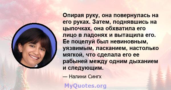 Опирая руку, она повернулась на его руках. Затем, поднявшись на цыпочках, она обхватила его лицо в ладонях и вытащила его. Ее поцелуй был невиновным, уязвимым, ласканием, настолько мягкой, что сделала его ее рабыней