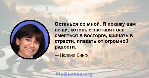 Останься со мной. Я покажу вам вещи, которые заставят вас смеяться в восторге, кричать в страсти, плакать от огромной радости.