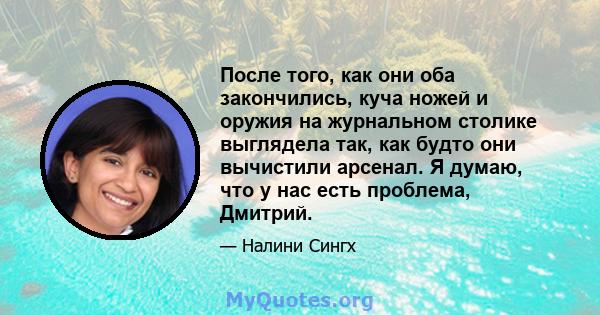 После того, как они оба закончились, куча ножей и оружия на журнальном столике выглядела так, как будто они вычистили арсенал. Я думаю, что у нас есть проблема, Дмитрий.