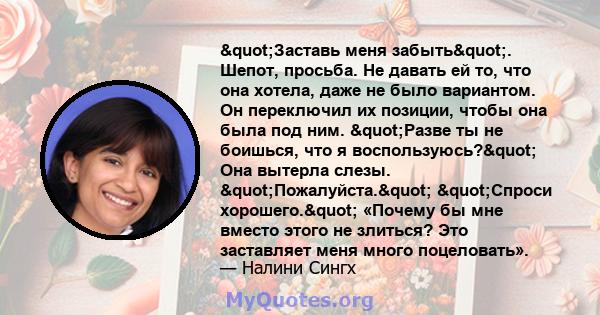 "Заставь меня забыть". Шепот, просьба. Не давать ей то, что она хотела, даже не было вариантом. Он переключил их позиции, чтобы она была под ним. "Разве ты не боишься, что я воспользуюсь?" Она