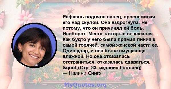 Рафаэль подняла палец, прослеживая его над скулой. Она вздрогнула. Не потому, что он причинял ей боль. Наоборот. Места, которые он касался ... Как будто у него была прямая линия к самой горячей, самой женской части ее.