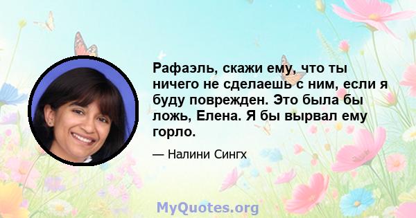 Рафаэль, скажи ему, что ты ничего не сделаешь с ним, если я буду поврежден. Это была бы ложь, Елена. Я бы вырвал ему горло.