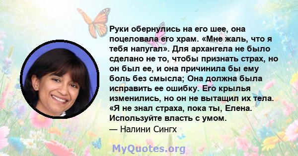 Руки обернулись на его шее, она поцеловала его храм. «Мне жаль, что я тебя напугал». Для архангела не было сделано не то, чтобы признать страх, но он был ее, и она причинила бы ему боль без смысла; Она должна была