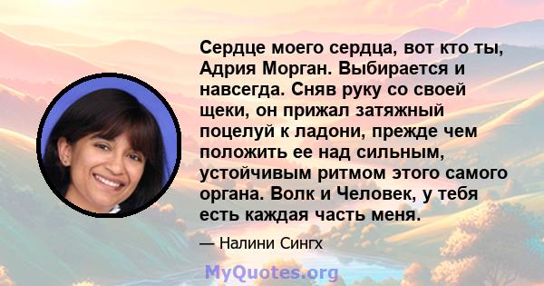 Сердце моего сердца, вот кто ты, Адрия Морган. Выбирается и навсегда. Сняв руку со своей щеки, он прижал затяжный поцелуй к ладони, прежде чем положить ее над сильным, устойчивым ритмом этого самого органа. Волк и