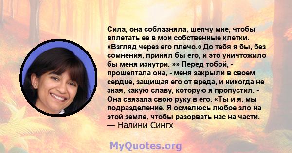 Сила, она соблазняла, шепчу мне, чтобы вплетать ее в мои собственные клетки. «Взгляд через его плечо.« До тебя я бы, без сомнения, принял бы его, и это уничтожило бы меня изнутри. »» Перед тобой, - прошептала она, -