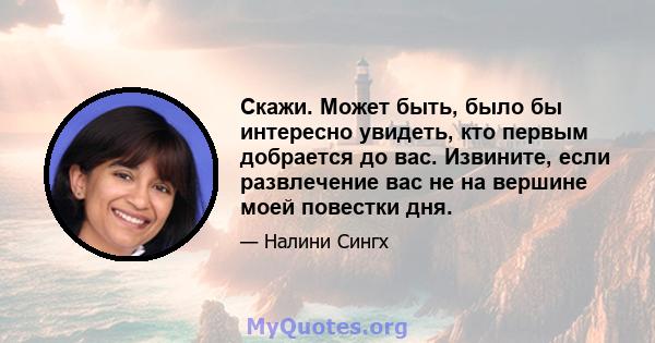 Скажи. Может быть, было бы интересно увидеть, кто первым добрается до вас. Извините, если развлечение вас не на вершине моей повестки дня.