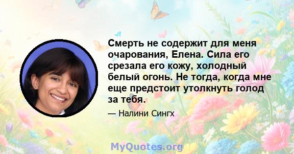 Смерть не содержит для меня очарования, Елена. Сила его срезала его кожу, холодный белый огонь. Не тогда, когда мне еще предстоит утолкнуть голод за тебя.