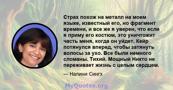 Страх похож на металл на моем языке, известный его, но фрагмент времени, и все же я уверен, что если я приму его костюм, это уничтожит часть меня, когда он уйдет. Кейр потянулся вперед, чтобы затянуть волосы за ухо. Все 