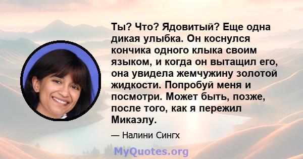 Ты? Что? Ядовитый? Еще одна дикая улыбка. Он коснулся кончика одного клыка своим языком, и когда он вытащил его, она увидела жемчужину золотой жидкости. Попробуй меня и посмотри. Может быть, позже, после того, как я