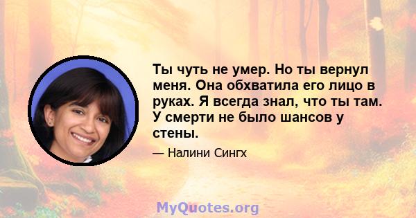 Ты чуть не умер. Но ты вернул меня. Она обхватила его лицо в руках. Я всегда знал, что ты там. У смерти не было шансов у стены.