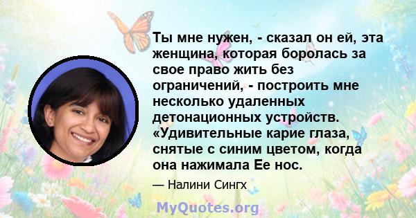 Ты мне нужен, - сказал он ей, эта женщина, которая боролась за свое право жить без ограничений, - построить мне несколько удаленных детонационных устройств. «Удивительные карие глаза, снятые с синим цветом, когда она