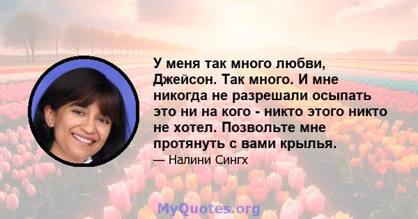 У меня так много любви, Джейсон. Так много. И мне никогда не разрешали осыпать это ни на кого - никто этого никто не хотел. Позвольте мне протянуть с вами крылья.