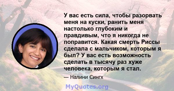 У вас есть сила, чтобы разорвать меня на куски, ранить меня настолько глубоким и правдивым, что я никогда не поправится. Какая смерть Риссы сделала с мальчиком, которым я был? У вас есть возможность сделать в тысячу раз 