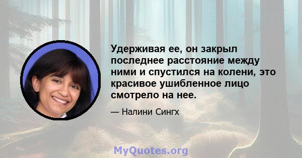 Удерживая ее, он закрыл последнее расстояние между ними и спустился на колени, это красивое ушибленное лицо смотрело на нее.