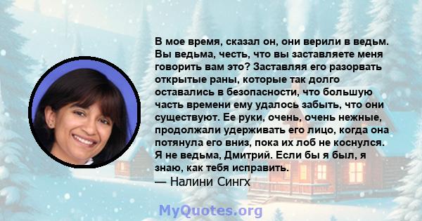 В мое время, сказал он, они верили в ведьм. Вы ведьма, честь, что вы заставляете меня говорить вам это? Заставляя его разорвать открытые раны, которые так долго оставались в безопасности, что большую часть времени ему