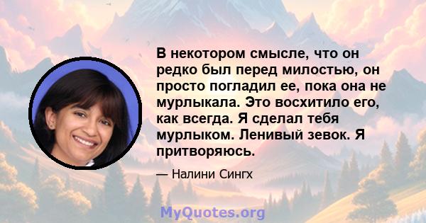 В некотором смысле, что он редко был перед милостью, он просто погладил ее, пока она не мурлыкала. Это восхитило его, как всегда. Я сделал тебя мурлыком. Ленивый зевок. Я притворяюсь.