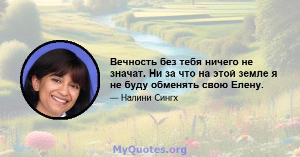 Вечность без тебя ничего не значат. Ни за что на этой земле я не буду обменять свою Елену.