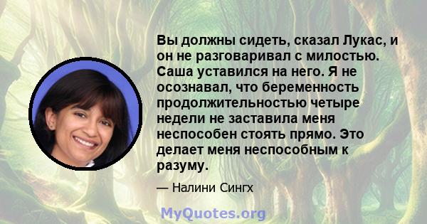 Вы должны сидеть, сказал Лукас, и он не разговаривал с милостью. Саша уставился на него. Я не осознавал, что беременность продолжительностью четыре недели не заставила меня неспособен стоять прямо. Это делает меня